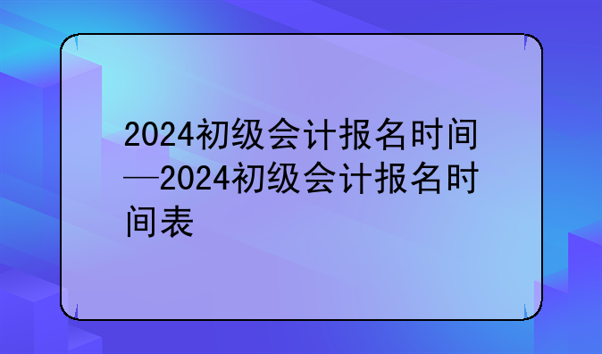 2024初级会计报名时间—2024初级会计报名时间表