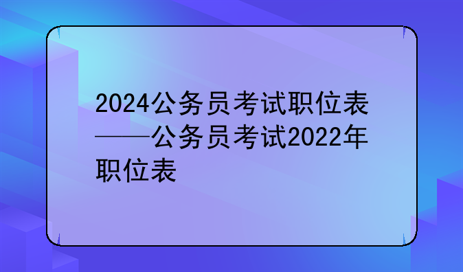 2024公务员考试职位表——公务员考试2022年职位表