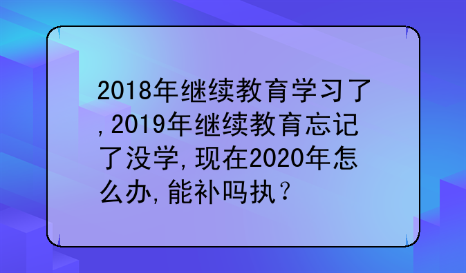2018年继续教育学习了,2019年继续教育忘记了没学,现在2020年怎么办,能补吗执？