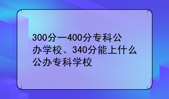300分一400分专科公办学校、340分能上什么公办专科学校