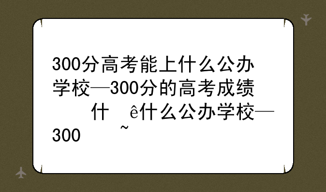 300分高考能上什么公办学校—300分的高考成绩能上怎样的学校