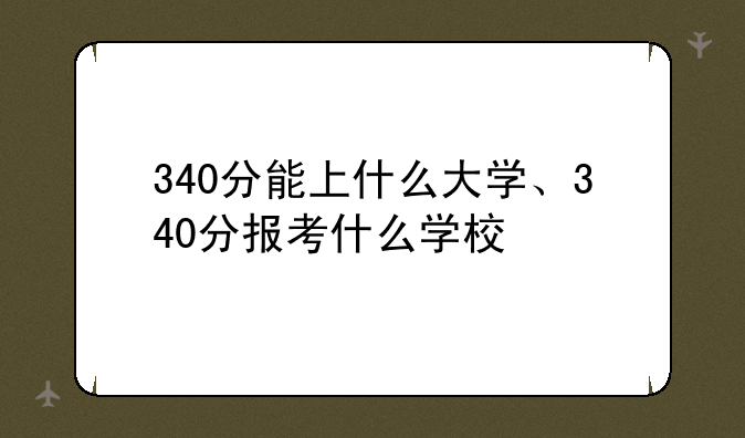 340分能上什么大学、340分报考什么学校