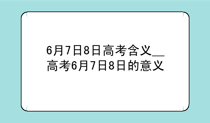 6月7日8日高考含义__高考6月7日8日的意义