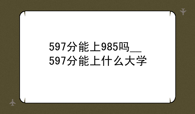 597分能上985吗__597分能上什么大学