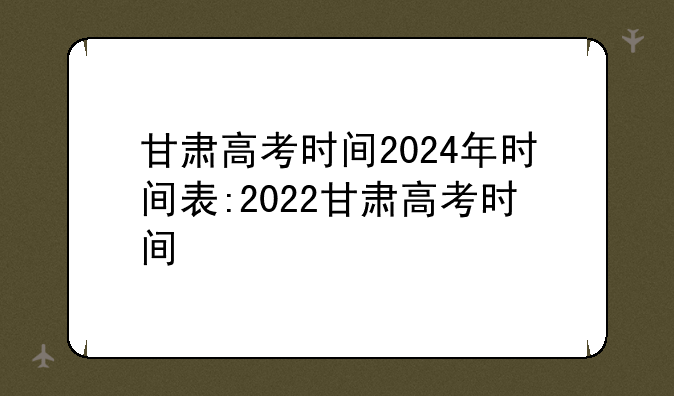甘肃高考时间2024年时间表:2022甘肃高考时间