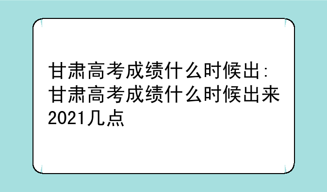 甘肃高考成绩什么时候出:甘肃高考成绩什么时候出来2021几点
