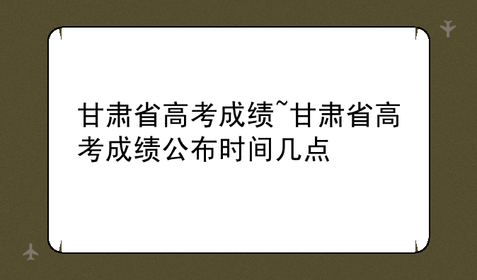 甘肃省高考成绩~甘肃省高考成绩公布时间几点