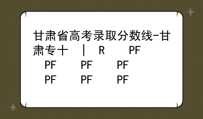 甘肃省高考录取分数线-甘肃专升本录取分数线