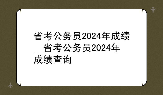 省考公务员2024年成绩__省考公务员2024年成绩查询