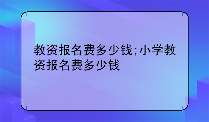 教资报名费多少钱;小学教资报名费多少钱
