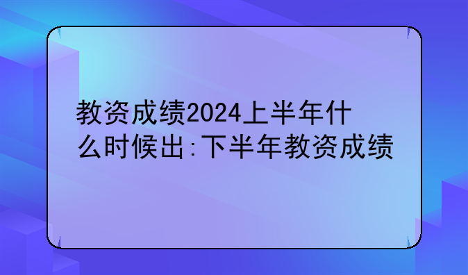 教资成绩2024上半年什么时候出:下半年教资成绩