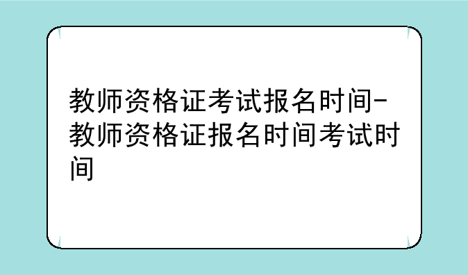 教师资格证考试报名时间-教师资格证报名时间考试时间