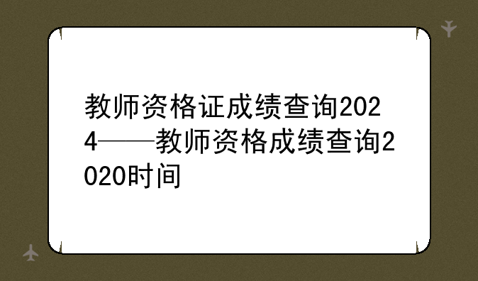 教师资格证成绩查询2024——教师资格成绩查询2020时间
