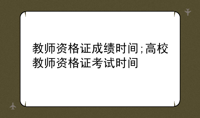 教师资格证成绩时间;高校教师资格证考试时间