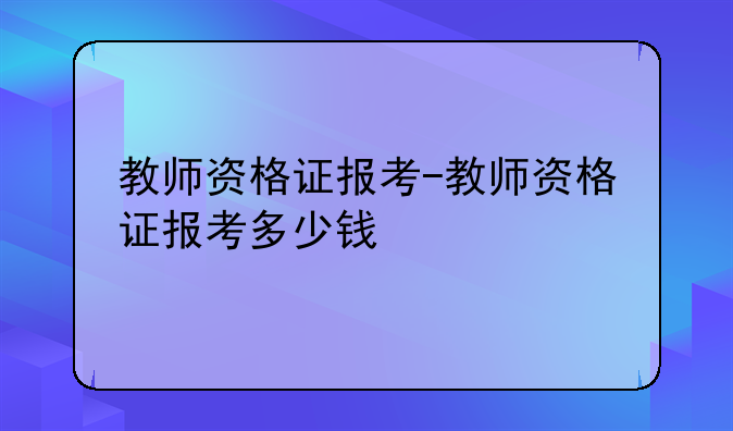 教师资格证报考-教师资格证报考多少钱