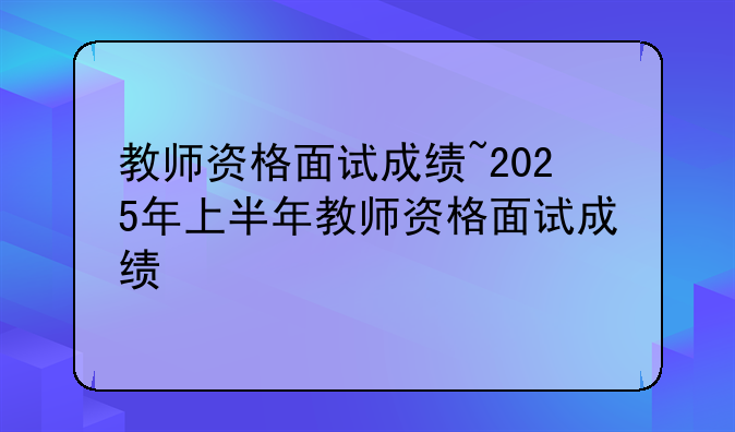教师资格面试成绩~2025年上半年教师资格面试成绩