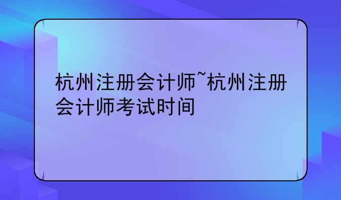 杭州注册会计师~杭州注册会计师考试时间