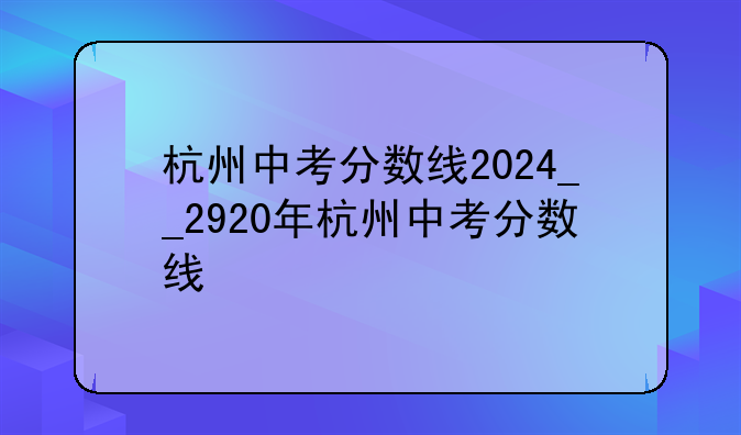 杭州中考分数线2024__2920年杭州中考分数线