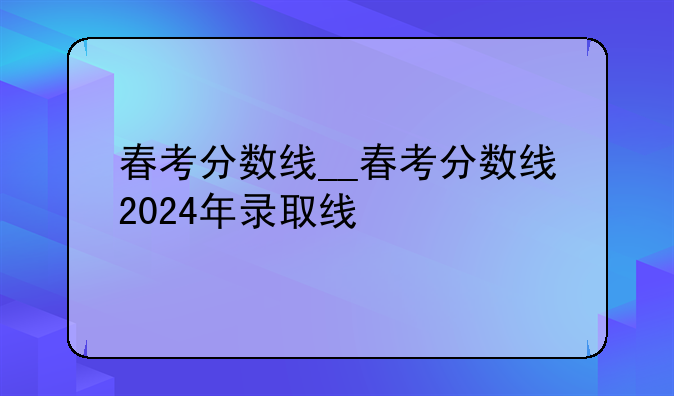 春考分数线__春考分数线2024年录取线