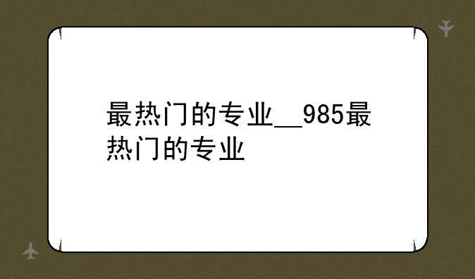 最热门的专业__985最热门的专业