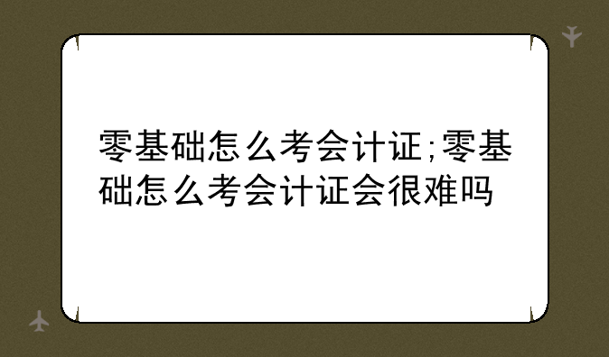 零基础怎么考会计证;零基础怎么考会计证会很难吗