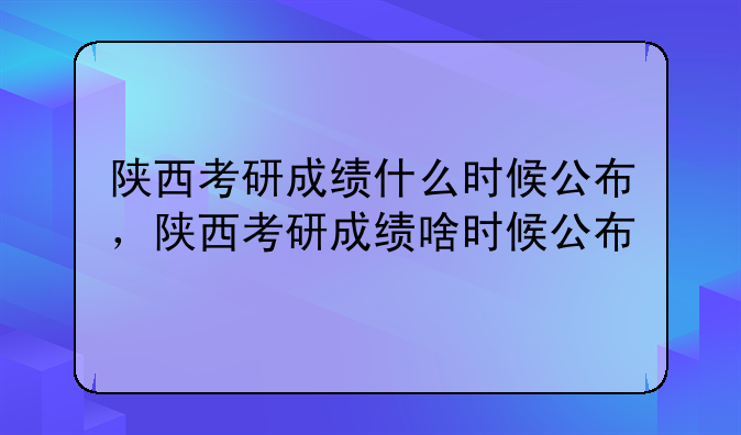 陕西考研成绩什么时候公布，陕西考研成绩啥时候公布