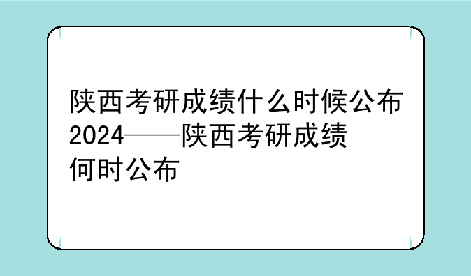 陕西考研成绩什么时候公布2024——陕西考研成绩何时公布