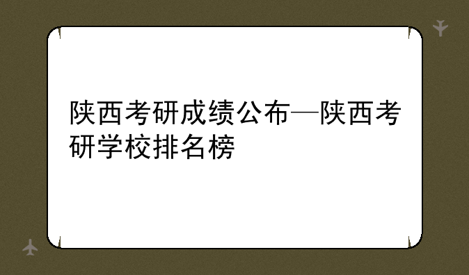 陕西考研成绩公布—陕西考研学校排名榜
