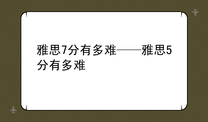 雅思7分有多难——雅思5分有多难