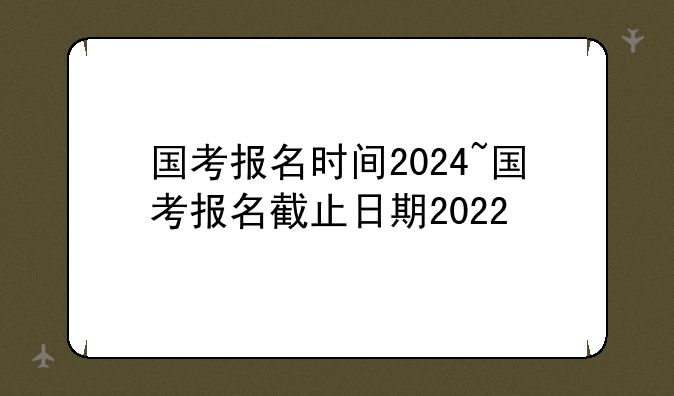 国考报名时间2024~国考报名截止日期2022