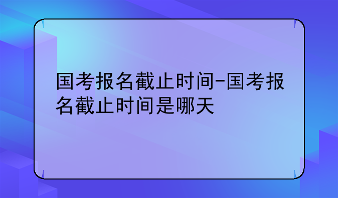 国考报名截止时间-国考报名截止时间是哪天