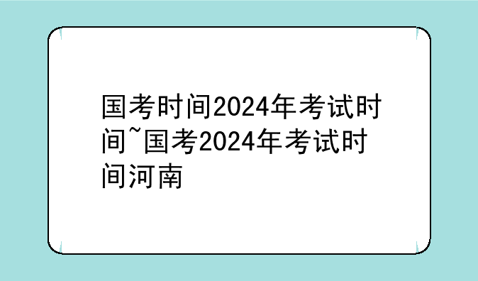 国考时间2024年考试时间~国考2024年考试时间河南