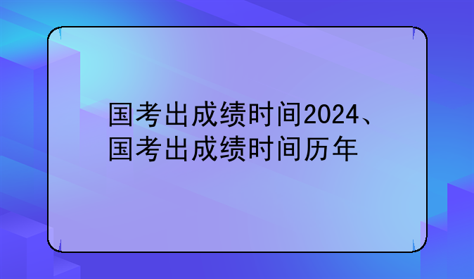 国考出成绩时间2024、国考出成绩时间历年