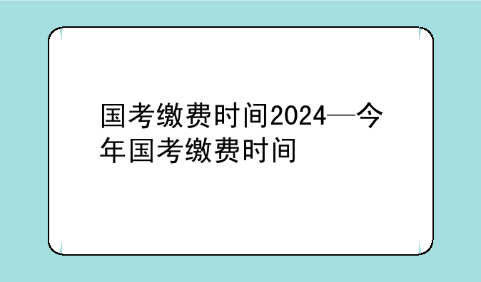 国考缴费时间2024—今年国考缴费时间