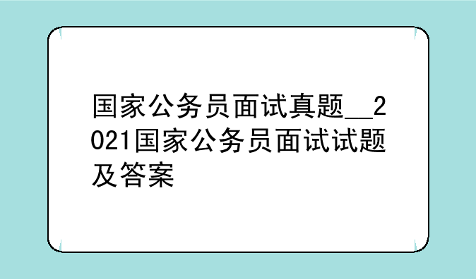 国家公务员面试真题__2021国家公务员面试试题及答案