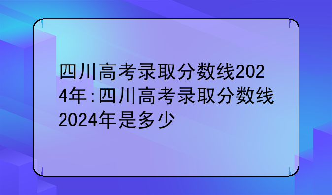 四川高考录取分数线2024年:四川高考录取分数线2024年是多少