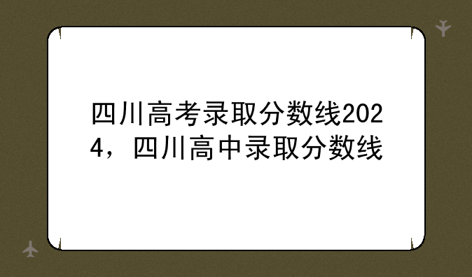 四川高考录取分数线2024，四川高中录取分数线
