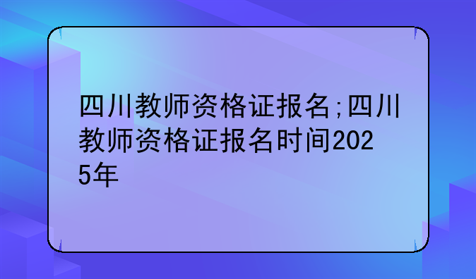 四川教师资格证报名;四川教师资格证报名时间2025年