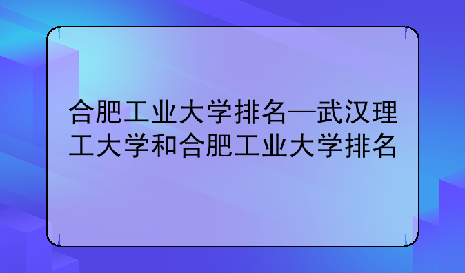 合肥工业大学排名—武汉理工大学和合肥工业大学排名