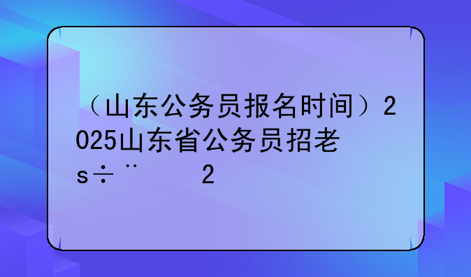 （山东公务员报名时间）2025山东省公务员招考简章