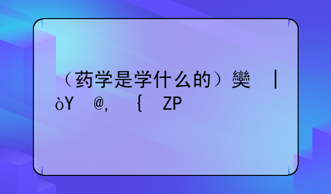 （药学是学什么的）女生学医药学是学什么的