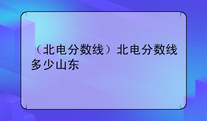 （北电分数线）北电分数线多少山东