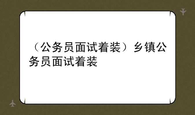 （公务员面试着装）乡镇公务员面试着装