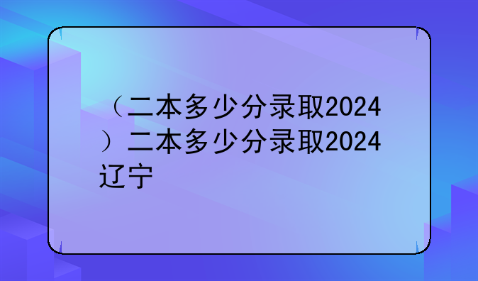 （二本多少分录取2024）二本多少分录取2024辽宁