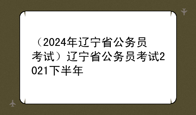 （2024年辽宁省公务员考试）辽宁省公务员考试2021下半年