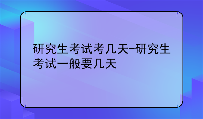 研究生考试考几天-研究生考试一般要几天