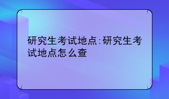 研究生考试地点:研究生考试地点怎么查