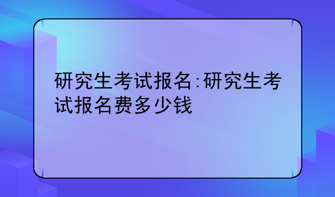 研究生考试报名:研究生考试报名费多少钱