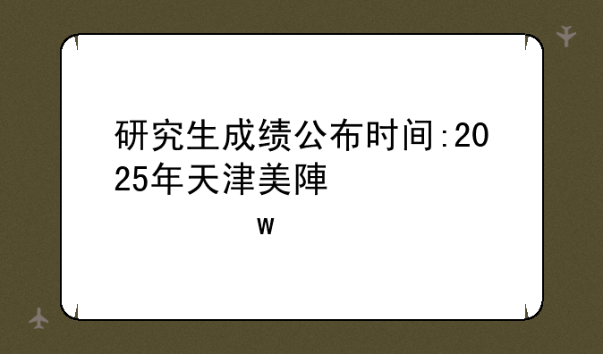 研究生成绩公布时间:2025年天津美院研究生成绩公布时间