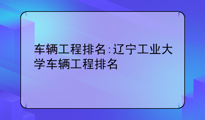 车辆工程排名:辽宁工业大学车辆工程排名